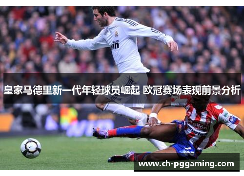 皇家马德里新一代年轻球员崛起 欧冠赛场表现前景分析