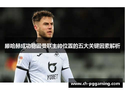 滕哈赫成功稳固曼联主帅位置的五大关键因素解析