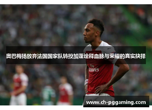 奥巴梅扬放弃法国国家队转投加蓬诠释血脉与荣耀的真实抉择