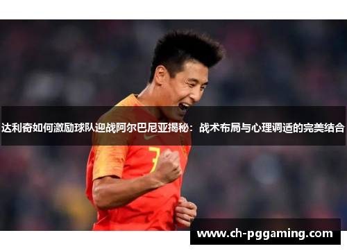 达利奇如何激励球队迎战阿尔巴尼亚揭秘：战术布局与心理调适的完美结合