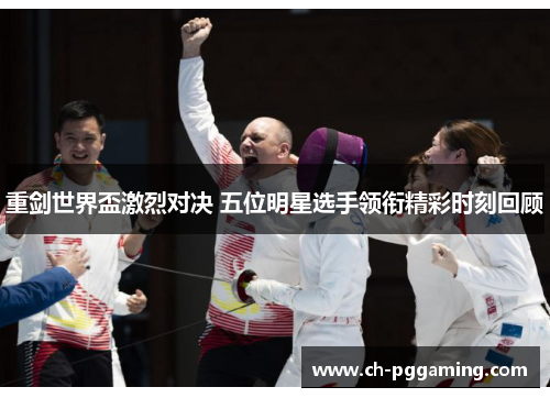 重剑世界盃激烈对决 五位明星选手领衔精彩时刻回顾