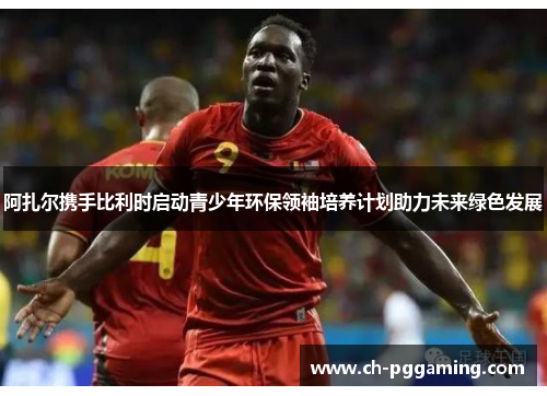 阿扎尔携手比利时启动青少年环保领袖培养计划助力未来绿色发展
