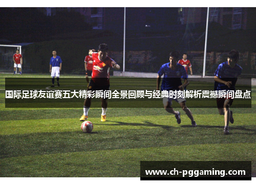 国际足球友谊赛五大精彩瞬间全景回顾与经典时刻解析震撼瞬间盘点