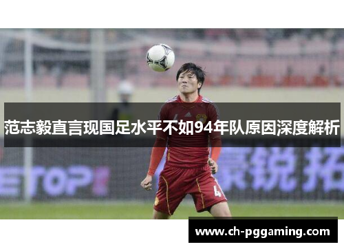 范志毅直言现国足水平不如94年队原因深度解析 范志毅直言现国足水平不如94年队原因深度解析