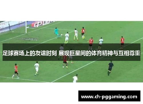 足球赛场上的友谊时刻 展现巨星间的体育精神与互相尊重